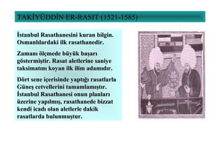 TAKİYÜDDİN ER-RASIT (1521-1585)
İstanbul Rasathanesini kuran bilgin.İstanbul Rasathanesini kuran bilgin.
Osmanlılardaki ilk rasathanedir.Osmanlılardaki ilk rasathanedir.
Zamanı ölçmede büyük başarıZamanı ölçmede büyük başarı
göstermiştir. Rasat aletlerine saniyegöstermiştir. Rasat aletlerine saniye
taksimatını koyan ilk ilim adamıdır.taksimatını koyan ilk ilim adamıdır.
Dört sene içerisinde yaptığı rasatlarlaDört sene içerisinde yaptığı rasatlarla
Güneş cetvellerini tamamlamıştır.Güneş cetvellerini tamamlamıştır.
İstanbul Rasathanesi onun planlarıİstanbul Rasathanesi onun planları
üzerine yapılmış, rasathanede bizzatüzerine yapılmış, rasathanede bizzat
kendi icadı olan aletlerle dakikkendi icadı olan aletlerle dakik
rasatlarda bulunmuştur.rasatlarda bulunmuştur.
 
