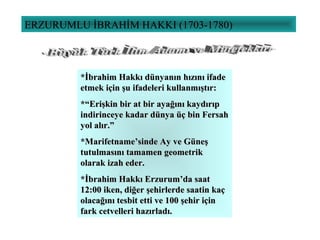 ERZURUMLU İBRAHİM HAKKI (1703-1780)
*İbrahim Hakkı dünyanın hızını ifade*İbrahim Hakkı dünyanın hızını ifade
etmek için şu ifadeleri kullanmıştır:etmek için şu ifadeleri kullanmıştır:
*“Erişkin bir at bir ayağını kaydırıp*“Erişkin bir at bir ayağını kaydırıp
indirinceye kadar dünya üç bin Fersahindirinceye kadar dünya üç bin Fersah
yol alır.”yol alır.”
*Marifetname’sinde Ay ve Güneş*Marifetname’sinde Ay ve Güneş
tutulmasını tamamen geometriktutulmasını tamamen geometrik
olarak izah eder.olarak izah eder.
*İbrahim Hakkı Erzurum’da saat*İbrahim Hakkı Erzurum’da saat
12:00 iken, diğer şehirlerde saatin kaç12:00 iken, diğer şehirlerde saatin kaç
olacağını tesbit etti ve 100 şehir içinolacağını tesbit etti ve 100 şehir için
fark cetvelleri hazırladı.fark cetvelleri hazırladı.
 
