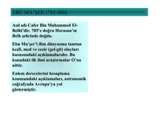EBÜ MA’ŞER (785-886)
Asıl adı Cafer Bin Muhammed El-Asıl adı Cafer Bin Muhammed El-
Belhi’dir. 785’e doğru Horasan’ınBelhi’dir. 785’e doğru Horasan’ın
Belh şehrinde doğdu.Belh şehrinde doğdu.
Ebu Ma’şer’i ilim dünyasına tanıtanEbu Ma’şer’i ilim dünyasına tanıtan
keşfi, med ve cezir (gel-git) olaylarıkeşfi, med ve cezir (gel-git) olayları
hususundaki açıklamalarıdır. Buhususundaki açıklamalarıdır. Bu
konudaki ilk ilmi araştırmalar O’nakonudaki ilk ilmi araştırmalar O’na
aittir.aittir.
Enlem derecelerini hesaplamaEnlem derecelerini hesaplama
konusundaki açıklamaları, astronomikkonusundaki açıklamaları, astronomik
coğrafyada Avrupa’ya yolcoğrafyada Avrupa’ya yol
göstermiştir.göstermiştir.
 