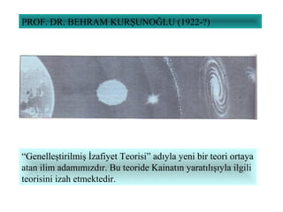 PROF. DR. BEHRAM KURŞUNOĞLU (1922-?)
“Genelleştirilmiş İzafiyet Teorisi” adıyla yeni bir teori ortaya
atan ilim adamımızdır. Bu teoride Kainatın yaratılışıyla ilgili
teorisini izah etmektedir.
 