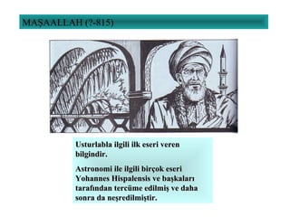 MAŞAALLAH (?-815)
Usturlabla ilgili ilk eseri verenUsturlabla ilgili ilk eseri veren
bilgindir.bilgindir.
Astronomi ile ilgili birçok eseriAstronomi ile ilgili birçok eseri
Yohannes Hispalensis ve başkalarıYohannes Hispalensis ve başkaları
tarafından tercüme edilmiş ve dahatarafından tercüme edilmiş ve daha
sonra da neşredilmiştir.sonra da neşredilmiştir.
 