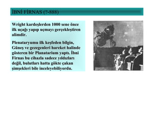 İBNİ FİRNAS (?-888)
Wright kardeşlerden 1000 sene önceWright kardeşlerden 1000 sene önce
ilk uçağı yapıp uçmayı gerçekleştirenilk uçağı yapıp uçmayı gerçekleştiren
alimdir.alimdir.
Plenataryumu ilk keşfeden bilgin,Plenataryumu ilk keşfeden bilgin,
Güneş ve gezegenleri hareket halindeGüneş ve gezegenleri hareket halinde
gösteren bir Planatarium yaptı. İbnigösteren bir Planatarium yaptı. İbni
Firnas bu cihazla sadece yıldızlarıFirnas bu cihazla sadece yıldızları
değil, bulutları hatta gökte çakandeğil, bulutları hatta gökte çakan
şimşekleri bile inceleyebiliyordu.şimşekleri bile inceleyebiliyordu.
 