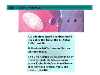 EBÜ’L VEFA (940-998)
Asıl adı Muhammed Bin MuhammedAsıl adı Muhammed Bin Muhammed
Bin Yahya Bin İsmail Bin El-AbbasBin Yahya Bin İsmail Bin El-Abbas
El-Bozcani’dir.El-Bozcani’dir.
10 Haziran 940’da Horasan Bozcan10 Haziran 940’da Horasan Bozcan
şehrinde doğdu.şehrinde doğdu.
Eb’l Vefa Avrupa’da Batlamyus’un ayEb’l Vefa Avrupa’da Batlamyus’un ay
teorisi üzerinde ilk defa araştırmateorisi üzerinde ilk defa araştırma
yapan Tycho Brahe’den tam 600 seneyapan Tycho Brahe’den tam 600 sene
önce teorisinin kritiğini yaptı, onaönce teorisinin kritiğini yaptı, ona
tenkitler yöneltti.tenkitler yöneltti.
 