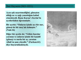 İbni Heysem (965-1051)
Ayın ışık neşretmediğini, güneştenAyın ışık neşretmediğini, güneşten
aldığı ısı ve ışığı yansıttığını kabulaldığı ısı ve ışığı yansıttığını kabul
etmekteydi. Bunu Kuran’ı Kerim’inetmekteydi. Bunu Kuran’ı Kerim’in
ayetlerinden öğrenmiştir.ayetlerinden öğrenmiştir.
Bir ayette: “Onların içinde ayı bir nur,Bir ayette: “Onların içinde ayı bir nur,
güneşi de bir meş’ale kılmıştır.”güneşi de bir meş’ale kılmıştır.”
(Nuh:16)(Nuh:16)
Diğer bir ayette de: “Gökte burçlarDiğer bir ayette de: “Gökte burçlar
yaratan ve onların içinde bir kandilyaratan ve onların içinde bir kandil
(güneş) ve nurlu bir ay yaratan(güneş) ve nurlu bir ay yaratan
Allah’ın şanı yücedir.” (Furkan:61)Allah’ın şanı yücedir.” (Furkan:61)
diye buyurulmaktaydı.diye buyurulmaktaydı.
 