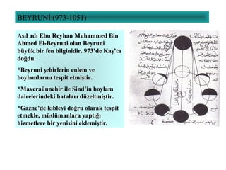 BEYRUNİ (973-1051)
Asıl adı Ebu Reyhan Muhammed BinAsıl adı Ebu Reyhan Muhammed Bin
Ahmed El-Beyruni olan BeyruniAhmed El-Beyruni olan Beyruni
büyük bir fen bilginidir. 973’de Kaş’tabüyük bir fen bilginidir. 973’de Kaş’ta
doğdu.doğdu.
*Beyruni şehirlerin enlem ve*Beyruni şehirlerin enlem ve
boylamlarını tespit etmiştir.boylamlarını tespit etmiştir.
*Maveraünnehir ile Sind’in boylam*Maveraünnehir ile Sind’in boylam
dairelerindeki hataları düzeltmiştir.dairelerindeki hataları düzeltmiştir.
*Gazne’de kıbleyi doğru olarak tespit*Gazne’de kıbleyi doğru olarak tespit
etmekle, müslümanlara yaptığıetmekle, müslümanlara yaptığı
hizmetlere bir yenisini eklemiştir.hizmetlere bir yenisini eklemiştir.
 