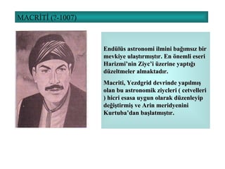 MACRİTİ (?-1007) Endülüs astronomi ilmini bağımsız bir mevkiye ulaştırmıştır. En önemli eseri Harizmi’nin Ziyc’i üzerine yaptığı düzeltmeler almaktadır.  Macriti, Yezdgrid devrinde yapılmış olan bu astronomik ziycleri ( cetvelleri ) hicri esasa uygun olarak düzenleyip değiştirmiş ve Arin meridyenini Kurtuba’dan başlatmıştır. 