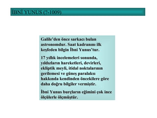İBNİ YUNUS (?-1009) Galile’den önce sarkacı bulan astronomdur. Saat kadranını ilk keşfeden bilgin İbni Yunus’tur. 17 yıllık incelemeleri sonunda, yıldızların hareketleri, devirleri, ekliptik meyli, itidal noktalarının gerilemesi ve güneş paralaksı hakkında kendinden öncekilere göre daha doğru bilgiler vermiştir. İbni Yunus burçların eğimini çok ince ölçülerle ölçmüştür. 