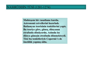 NASIRÜDDİN TÜSİ (1201-1274) Muhteşem bir rasathane kurdu. Astronomi cetvellerini hazırladı. Batlamyus teorisinin tenkitlerini yaptı. Bu teoriye göre, güneş, dünyanın etrafında dönüyordu. Aslında ise dünya güneşin etrafında dönmekteydi. Tüsi bu tenkitleriyle Copernic’e de öncülük yapmış oldu. 