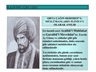 KAZVİNİ (1203-1283) ORTA ÇAĞIN HERODOT’U, MÜSLÜMANLARIN PLİNİUS’U OLARAK ANILIR En önemli eseri  Acaibü’l Mahlukat  ve  Garaibü’l Mevcüdat’ tır. Eserde Ay Güneş ve yıldızlar gibi gök cisimleri anlatılmakta, daha sonrada gök sakinleri meleklerden söz edilmektedir Yeryüzünün altı günde yaratılması açıklanmakta, bunun azar azar ilerleme manasına geldiği, yoksa henüz güneş yaratılmadan gün ve zaman tasavvurunun mümkün olmayacağı ifade edilmektedir.  