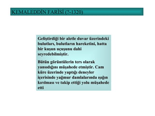 KEMALEDDİN FARİSİ (?-1320) Geliştirdiği bir aletle duvar üzerindeki bulutları, bulutların hareketini, hatta bir kuşun uçuşunu dahi seyredebilmiştir. Bütün görüntülerin ters olarak yansıdığını müşahede etmiştir. Cam küre üzerinde yaptığı deneyler içerisinde yağmur damlalarında ışığın kırılması ve takip ettiği yolu müşahede etti 