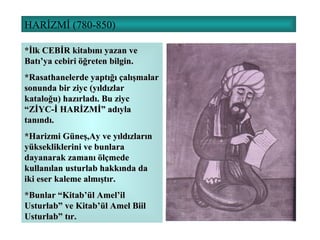 HARİZMİ (780-850) *İlk CEBİR kitabını yazan ve Batı’ya cebiri öğreten bilgin. *Rasathanelerde yaptığı çalışmalar sonunda bir ziyc (yıldızlar kataloğu) hazırladı. Bu ziyc “ZİYC-İ HARİZMİ” adıyla tanındı. *Harizmi Güneş,Ay ve yıldızların yüksekliklerini ve bunlara dayanarak zamanı ölçmede kullanılan usturlab hakkında da iki eser kaleme almıştır. *Bunlar “Kitab’ül Amel’il Usturlab” ve Kitab’ül Amel Biil Usturlab” tır. 