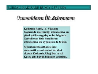 BURSALI KADIZADE RUMİ (1337-1430) Osmanlıların İlk Astronomu Kadızade Rumi, I V . Yüzyılın başlarında matematiği astronomiye en güzel şekilde uygulayan bir bilgindir. Gerekli olan fizik kurallarını astronomiye ilk uygulayan da O’dur. Semerkant Rasathanesi’nde matematik ve astronomi dersleri okutan Kadızade, Uluğ Bey ve Ali Kuşçu gibi büyük bilginler uetiştirdi. 