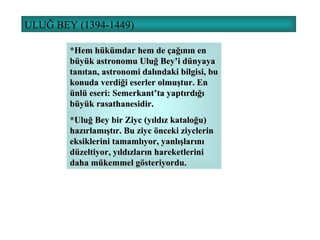 ULUĞ BEY (1394-1449) *Hem hükümdar hem de çağının en büyük astronomu Uluğ Bey’i dünyaya tanıtan, astronomi dalındaki bilgisi, bu konuda verdiği eserler olmuştur. En ünlü eseri: Semerkant’ta yaptırdığı büyük rasathanesidir. *Uluğ Bey bir Ziyc (yıldız kataloğu) hazırlamıştır. Bu ziyc önceki ziyclerin eksiklerini tamamlıyor, yanlışlarını düzeltiyor, yıldızların hareketlerini daha mükemmel gösteriyordu. 
