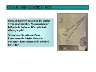 GIYASÜDDİN CEMŞİD (?-1429) Ondalık kesirler hakkında ilk eserler veren matematikçi, Maveraünnehir bölgesinde bulunan K’aş şehrinde dünyaya geldi. Semerkant Rasathanesi’nin kurulmasında büyük hizmetleri olmuştur. Rasathanenin ilk müdürü de O’dur. 