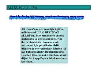 ALİ KUŞÇU (?-1474) Ali Kuşçu’nun astronomiyle ilgili en mühim eseri ULUĞ BEY ZİYCİ ŞERHİ’dir. Eser zamanın en yüksek matematik ve astronomi bilgilerini ihtiva etmektedir. Ayrıca eserde astronomi için gerekli olan fiziki bilgilere de yer verilmiştir. Kitabın iki aslı bulunmaktadır. Bunlardan birisi İstanbul Rasathanesi Kütüphanesi’nde diğeri ise Ragıp Paşa Kütüphanesi’nde kayıtlıdır. Yaşadığı yüzyılın BATLAMYUS'u olarak vasıflandırılan büyük bilgin. 