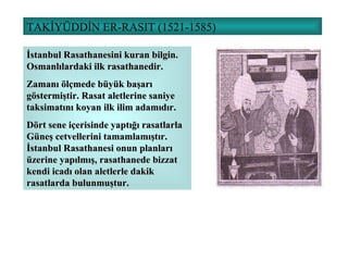 TAKİYÜDDİN ER-RASIT (1521-1585) İstanbul Rasathanesini kuran bilgin. Osmanlılardaki ilk rasathanedir. Zamanı ölçmede büyük başarı göstermiştir. Rasat aletlerine saniye taksimatını koyan ilk ilim adamıdır. Dört sene içerisinde yaptığı rasatlarla Güneş cetvellerini tamamlamıştır. İstanbul Rasathanesi onun planları üzerine yapılmış, rasathanede bizzat kendi icadı olan aletlerle dakik rasatlarda bulunmuştur. 