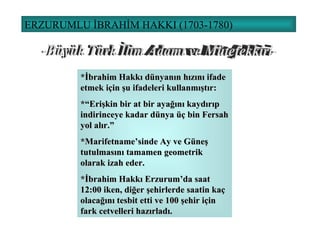 ERZURUMLU İBRAHİM HAKKI (1703-1780) *İbrahim Hakkı dünyanın hızını ifade etmek için şu ifadeleri kullanmıştır: *“Erişkin bir at bir ayağını kaydırıp indirinceye kadar dünya üç bin Fersah yol alır.” *Marifetname’sinde Ay ve Güneş tutulmasını tamamen geometrik olarak izah eder. *İbrahim Hakkı Erzurum’da saat 12:00 iken, diğer şehirlerde saatin kaç olacağını tesbit etti ve 100 şehir için fark cetvelleri hazırladı. -Büyük Türk İlim Adamı ve Mütefekkiri- 