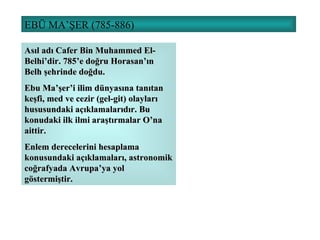 EBÜ MA’ŞER (785-886) Asıl adı Cafer Bin Muhammed El-Belhi’dir. 785’e doğru Horasan’ın Belh şehrinde doğdu. Ebu Ma’şer’i ilim dünyasına tanıtan keşfi, med ve cezir (gel-git) olayları hususundaki açıklamalarıdır. Bu konudaki ilk ilmi araştırmalar O’na aittir.  Enlem derecelerini hesaplama konusundaki açıklamaları, astronomik coğrafyada Avrupa’ya yol göstermiştir. 