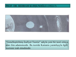 PROF. DR. BEHRAM KURŞUNOĞLU (1922-?) “ Genelleştirilmiş İzafiyet Teorisi” adıyla yeni bir teori ortaya atan ilim adamımızdır. Bu teoride Kainatın yaratılışıyla ilgili teorisini izah etmektedir. 