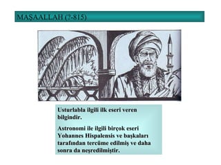 MAŞAALLAH (?-815) Usturlabla ilgili ilk eseri veren bilgindir. Astronomi ile ilgili birçok eseri Yohannes Hispalensis ve başkaları tarafından tercüme edilmiş ve daha sonra da neşredilmiştir. 