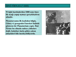 İBNİ FİRNAS (?-888)  Wright kardeşlerden 1000 sene önce ilk uçağı yapıp uçmayı gerçekleştiren alimdir. Plenataryumu ilk keşfeden bilgin, Güneş ve gezegenleri hareket halinde gösteren bir Planatarium yaptı. İbni Firnas bu cihazla sadece yıldızları değil, bulutları hatta gökte çakan şimşekleri bile inceleyebiliyordu. 