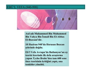 EBÜ’L VEFA (940-998) Asıl adı Muhammed Bin Muhammed Bin Yahya Bin İsmail Bin El-Abbas El-Bozcani’dir. 10 Haziran 940’da Horasan Bozcan şehrinde doğdu. Eb’l Vefa Avrupa’da Batlamyus’un ay teorisi üzerinde ilk defa araştırma yapan Tycho Brahe’den tam 600 sene önce teorisinin kritiğini yaptı, ona tenkitler yöneltti. 