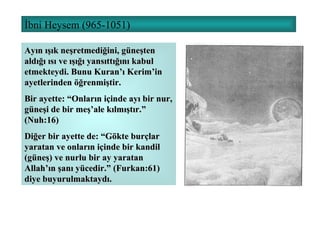 İbni Heysem (965-1051) Ayın ışık neşretmediğini, güneşten aldığı ısı ve ışığı yansıttığını kabul etmekteydi. Bunu Kuran’ı Kerim’in ayetlerinden öğrenmiştir. Bir ayette: “Onların içinde ayı bir nur, güneşi de bir meş’ale kılmıştır.” (Nuh:16) Diğer bir ayette de: “Gökte burçlar yaratan ve onların içinde bir kandil (güneş) ve nurlu bir ay yaratan Allah’ın şanı yücedir.” (Furkan:61) diye buyurulmaktaydı. 