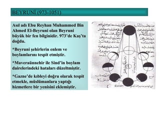 BEYRUNİ (973-1051) Asıl adı Ebu Reyhan Muhammed Bin Ahmed El-Beyruni olan Beyruni büyük bir fen bilginidir. 973’de Kaş’ta doğdu.  *Beyruni şehirlerin enlem ve boylamlarını tespit etmiştir. *Maveraünnehir ile Sind’in boylam dairelerindeki hataları düzeltmiştir. *Gazne’de kıbleyi doğru olarak tespit etmekle, müslümanlara yaptığı hizmetlere bir yenisini eklemiştir. 