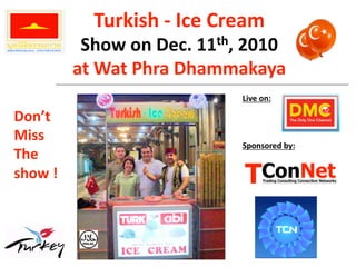 Turkish ‐ Ice Cream 
           Show on Dec. 11th, 2010 
          at Wat Phra Dhammakaya    
                             Live on: 

Don’t  
Miss  
                             Sponsored by: 
The 
show ! 
 