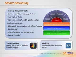 Mobile Marketing

   Campaign Management System
  • Easy-to-use, web-based campaign designer
  • Tailor-made for Telcos
  • Convenient modules for mobile operators such as
  installment, lotteries, etc.
  • Integration to backend systems with fulfillment manager
  • Fast integration
  • Chained campaigns and campaign groups
  • Extensive reporting



 Augmented Reality                                       AdInAction
 Overlay videos on top of real world                     Multi-platform mobile advertising
 images and objects                                      solution
 