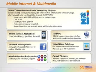 Mobile Internet & Multimedia
GEZENZİ – Location Based Social Networking Platform
Express yourself, share your everyday life, what you feel, what you see, wherever you go,
where you eat, what you like/dislike, in short; EVERYTHING!
      • Leave traces with SMS, MMS, pictures or text on a map
      • Click to call
      • Create your own life track
      • Follow comments and notes left
      • Share the content you generate along with location information



 Mobile Terminal Applications                              SIMOnPC
 J2ME, Blackberry, Symbian, Android                        3G USB modem connection interface
                                                           with mobile marketing functionalities


 Facebook Video Uploader                                   Virtual Video Call Center
 Easily upload videos to Facebook by                       Get video IVR functionality without
 making 3G video calls                                     the need of an IVR investment



 Mobile Education & Information                            ParlayX Platform
 Mobilize your e-education platform                        Telecoms capabilities enabler; fast and easy
                                                           third party application development
 