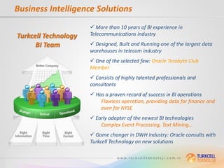 Business Intelligence Solutions
                       More than 10 years of BI experience in
Turkcell Technology   Telecommunications industry

      BI Team          Designed, Built and Running one of the largest data
                      warehouses in telecom industry
                       One of the selected few: Oracle Terabyte Club
                      Member
                       Consists of highly talented professionals and
                      consultants
                       Has a proven record of success in BI operations
                          Flawless operation, providing data for finance and
                          even for NYSE
                       Early adopter of the newest BI technologies
                          Complex Event Processing, Text Mining…
                       Game changer in DWH industry: Oracle consults with
                      Turkcell Technology on new solutions
 