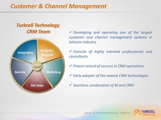 Customer & Channel Management

 Turkcell Technology
     CRM Team           Developing and operating one of the largest
                       customer and channel management systems in
                       telecom industry

                        Consists of highly talented professionals and
                       consultants

                        Proven record of success in CRM operations

                        Early adopter of the newest CRM technologies

                        Seamless combination of BI and CRM
 