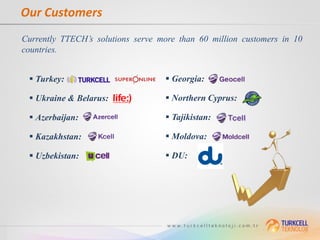 Our Customers
Currently TTECH’s solutions serve more than 60 million customers in 10
countries.


  Turkey:                          Georgia:

  Ukraine & Belarus:               Northern Cyprus:

  Azerbaijan:                      Tajikistan:

  Kazakhstan:                      Moldova:

  Uzbekistan:                      DU:
 