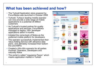 What has been achieved and how?
    • The Turkcell Application store powered by
      ForumNokia was launched in October 2008
    • Turkcell, Turkey’s leading mobile operator
      can now provide a wide range of mobile
      applications to a potential 35 Million
      customers
    • As Turkcell’s trusted partner for quality
      applications and services, ForumNokia
      managed to deploy 100+ developer
      applications within 4 months
    • Initiated the come-back of Nokia as the
      preferred mobile platform for developers
    • The operator successfully implemented their
      Value Adding Service with attractive data
      plans, and ultimately increased their bottom
      line and ARPU
    • Created a Win-Win scenario for all parties
      involved: Operators, Developers and
      naturally Nokia
    • The portal is called “Uygulama Pazarı” which
      means application market in Turkish
Company Confidential
1
 
