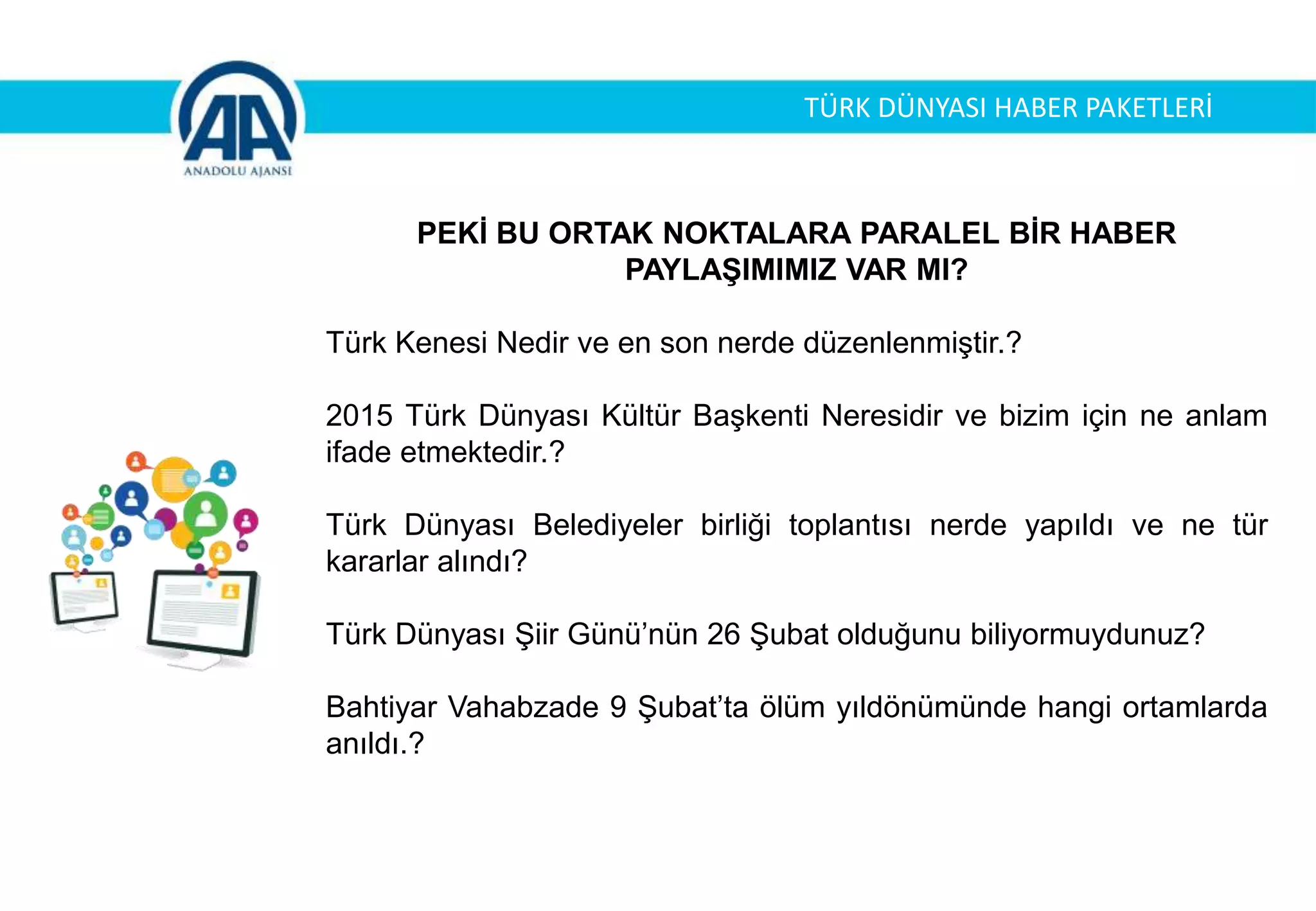 TÜRK DÜNYASI HABER PAKETLERİ
PEKİ BU ORTAK NOKTALARA PARALEL BİR HABER
PAYLAŞIMIMIZ VAR MI?
Türk Kenesi Nedir ve en son nerde düzenlenmiştir.?
2015 Türk Dünyası Kültür Başkenti Neresidir ve bizim için ne anlam
ifade etmektedir.?
Türk Dünyası Belediyeler birliği toplantısı nerde yapıldı ve ne tür
kararlar alındı?
Türk Dünyası Şiir Günü’nün 26 Şubat olduğunu biliyormuydunuz?
Bahtiyar Vahabzade 9 Şubat’ta ölüm yıldönümünde hangi ortamlarda
anıldı.?
 