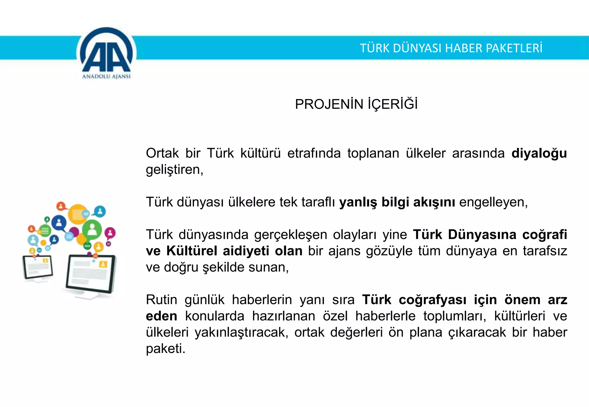 TÜRK DÜNYASI HABER PAKETLERİ
PROJENİN İÇERİĞİ
Ortak bir Türk kültürü etrafında toplanan ülkeler arasında diyaloğu
geliştiren,
Türk dünyası ülkelere tek taraflı yanlış bilgi akışını engelleyen,
Türk dünyasında gerçekleşen olayları yine Türk Dünyasına coğrafi
ve Kültürel aidiyeti olan bir ajans gözüyle tüm dünyaya en tarafsız
ve doğru şekilde sunan,
Rutin günlük haberlerin yanı sıra Türk coğrafyası için önem arz
eden konularda hazırlanan özel haberlerle toplumları, kültürleri ve
ülkeleri yakınlaştıracak, ortak değerleri ön plana çıkaracak bir haber
paketi.
 