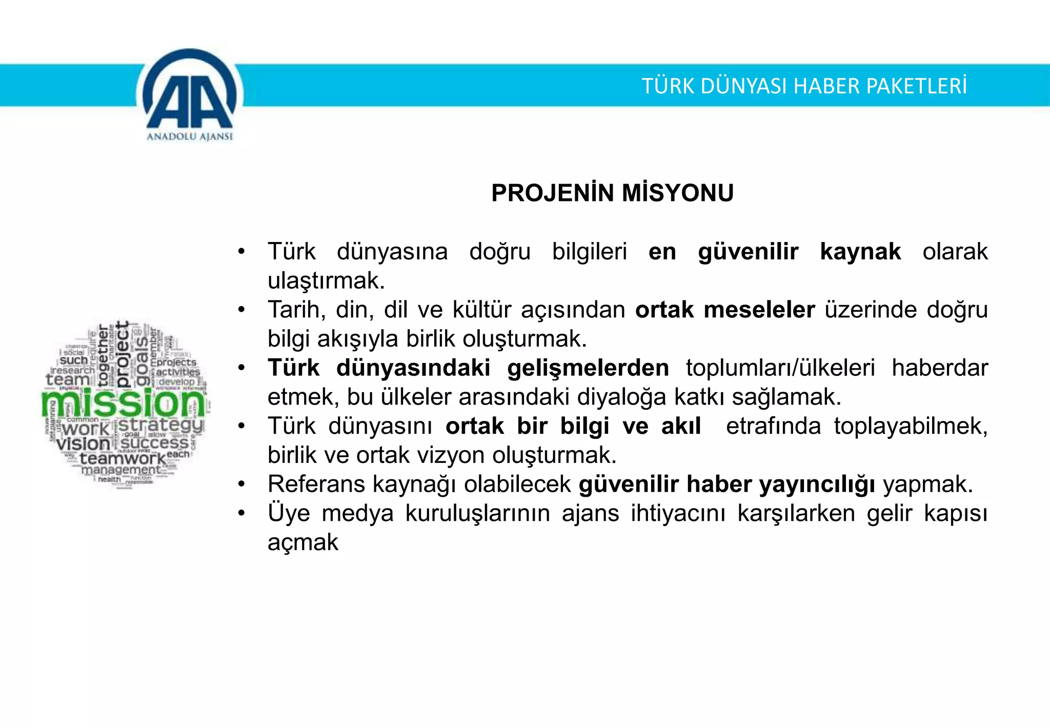 PROJENİN MİSYONU
• Türk dünyasına doğru bilgileri en güvenilir kaynak olarak
ulaştırmak.
• Tarih, din, dil ve kültür açısından ortak meseleler üzerinde doğru
bilgi akışıyla birlik oluşturmak.
• Türk dünyasındaki gelişmelerden toplumları/ülkeleri haberdar
etmek, bu ülkeler arasındaki diyaloğa katkı sağlamak.
• Türk dünyasını ortak bir bilgi ve akıl etrafında toplayabilmek,
birlik ve ortak vizyon oluşturmak.
• Referans kaynağı olabilecek güvenilir haber yayıncılığı yapmak.
• Üye medya kuruluşlarının ajans ihtiyacını karşılarken gelir kapısı
açmak
TÜRK DÜNYASI HABER PAKETLERİ
 