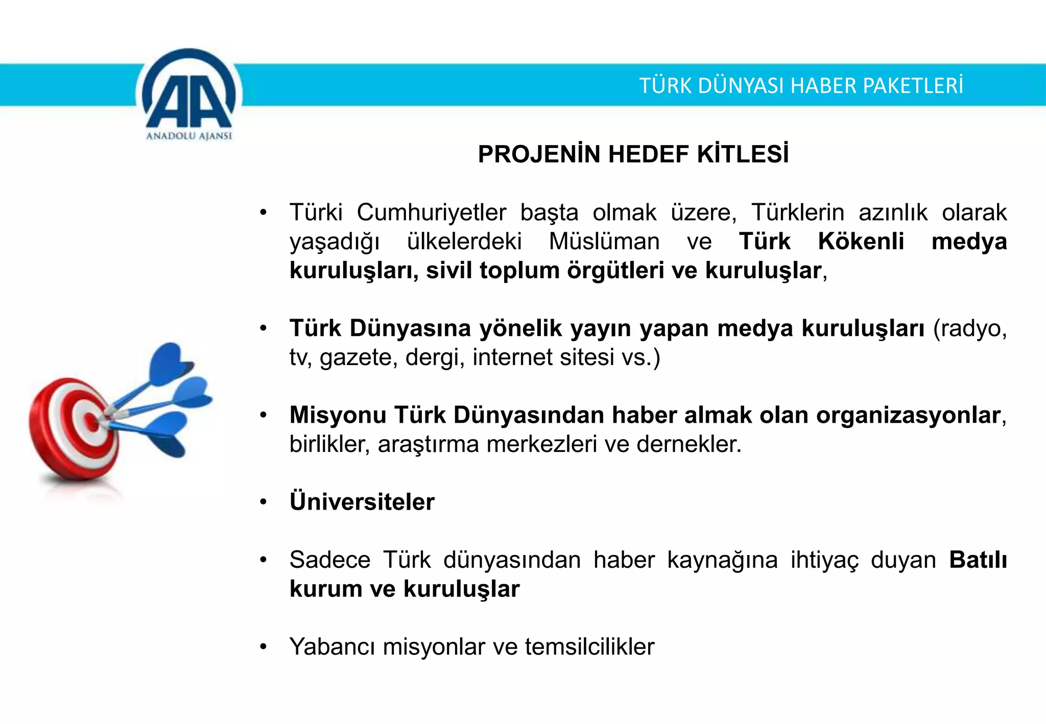 PROJENİN HEDEF KİTLESİ
• Türki Cumhuriyetler başta olmak üzere, Türklerin azınlık olarak
yaşadığı ülkelerdeki Müslüman ve Türk Kökenli medya
kuruluşları, sivil toplum örgütleri ve kuruluşlar,
• Türk Dünyasına yönelik yayın yapan medya kuruluşları (radyo,
tv, gazete, dergi, internet sitesi vs.)
• Misyonu Türk Dünyasından haber almak olan organizasyonlar,
birlikler, araştırma merkezleri ve dernekler.
• Üniversiteler
• Sadece Türk dünyasından haber kaynağına ihtiyaç duyan Batılı
kurum ve kuruluşlar
• Yabancı misyonlar ve temsilcilikler
TÜRK DÜNYASI HABER PAKETLERİ
 