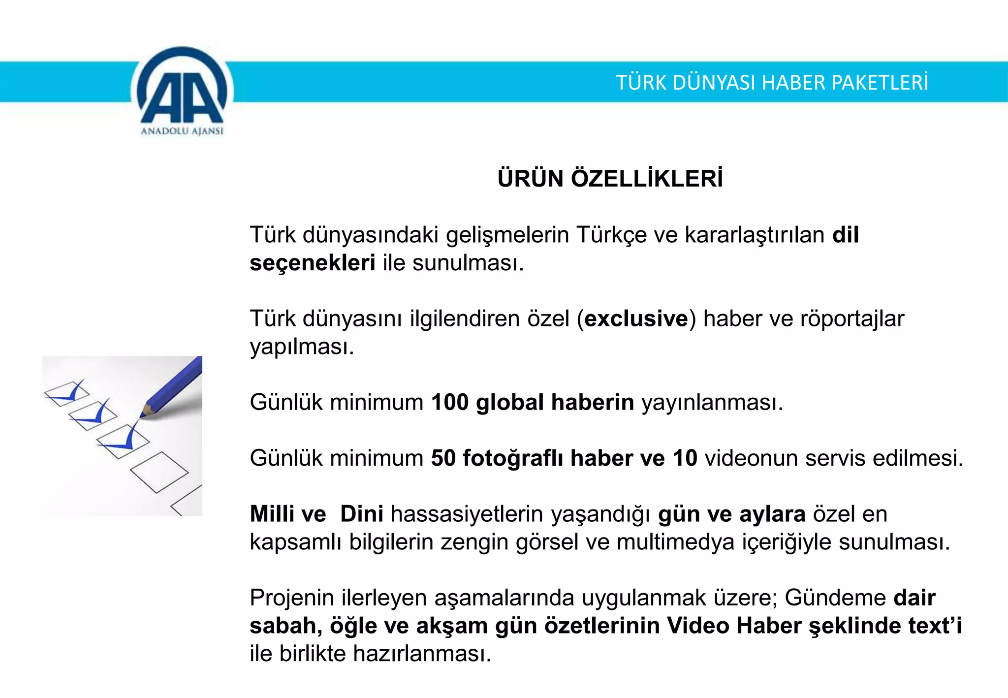 ÜRÜN ÖZELLİKLERİ
Türk dünyasındaki gelişmelerin Türkçe ve kararlaştırılan dil
seçenekleri ile sunulması.
Türk dünyasını ilgilendiren özel (exclusive) haber ve röportajlar
yapılması.
Günlük minimum 100 global haberin yayınlanması.
Günlük minimum 50 fotoğraflı haber ve 10 videonun servis edilmesi.
Milli ve Dini hassasiyetlerin yaşandığı gün ve aylara özel en
kapsamlı bilgilerin zengin görsel ve multimedya içeriğiyle sunulması.
Projenin ilerleyen aşamalarında uygulanmak üzere; Gündeme dair
sabah, öğle ve akşam gün özetlerinin Video Haber şeklinde text’i
ile birlikte hazırlanması.
TÜRK DÜNYASI HABER PAKETLERİ
 