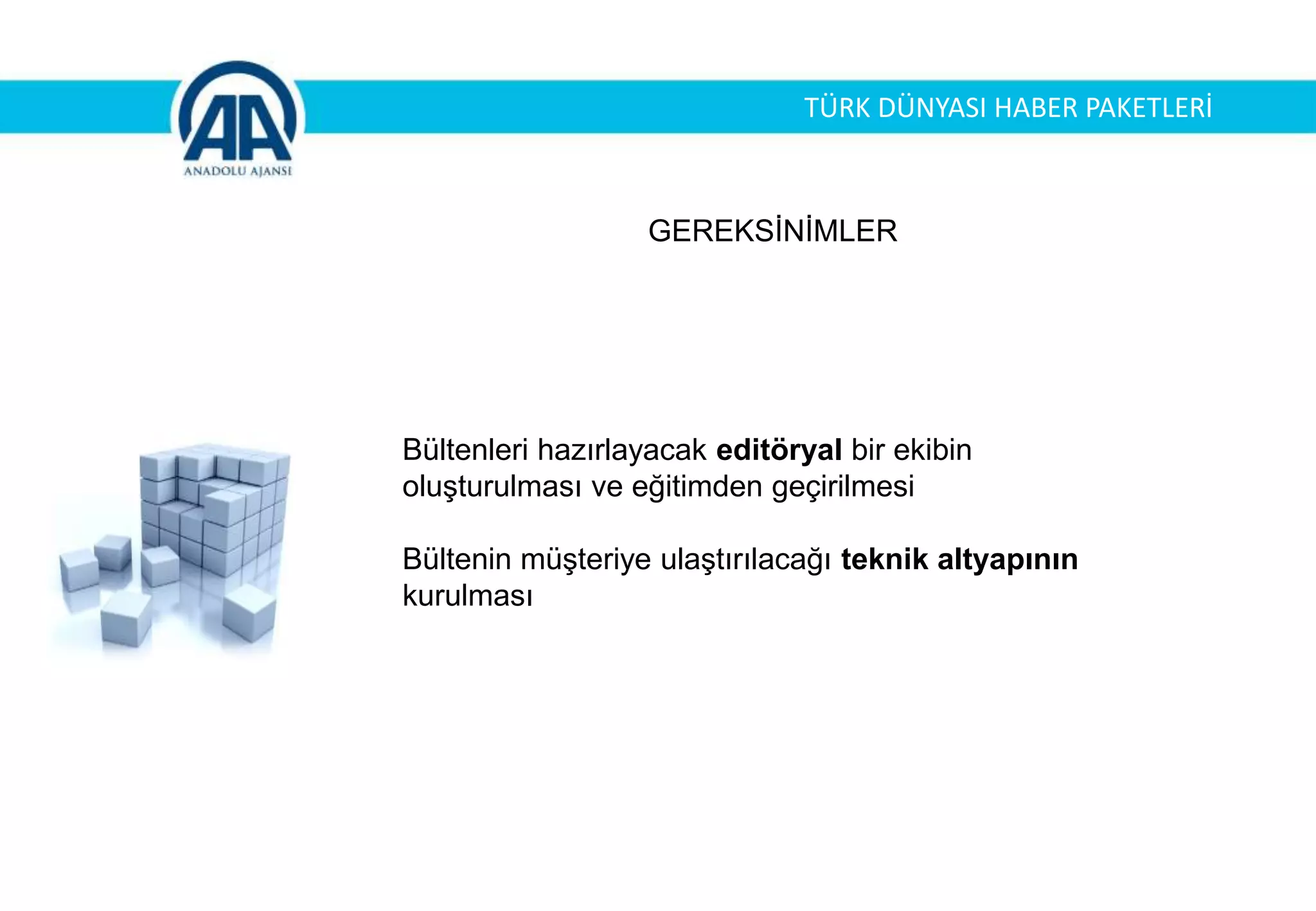 GEREKSİNİMLER
Bültenleri hazırlayacak editöryal bir ekibin
oluşturulması ve eğitimden geçirilmesi
Bültenin müşteriye ulaştırılacağı teknik altyapının
kurulması
TÜRK DÜNYASI HABER PAKETLERİ
 