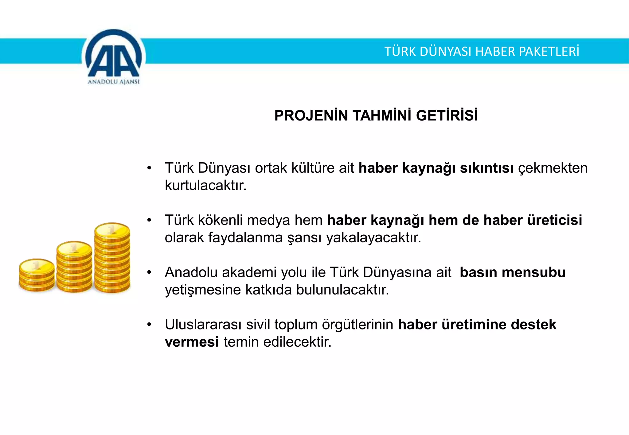 PROJENİN TAHMİNİ GETİRİSİ
• Türk Dünyası ortak kültüre ait haber kaynağı sıkıntısı çekmekten
kurtulacaktır.
• Türk kökenli medya hem haber kaynağı hem de haber üreticisi
olarak faydalanma şansı yakalayacaktır.
• Anadolu akademi yolu ile Türk Dünyasına ait basın mensubu
yetişmesine katkıda bulunulacaktır.
• Uluslararası sivil toplum örgütlerinin haber üretimine destek
vermesi temin edilecektir.
TÜRK DÜNYASI HABER PAKETLERİ
 