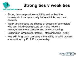 Strong ties v weak ties Strong ties can provide credibility and embed the business in local community but restrict its reach and diversity Weak ties increase the chance of access to ‘connectors’ who can link diverse groups but make network management more complex and time consuming Building on Granovetter (1973) Tetan and Allan (2005) Key skill for growth company is the ability to build process – as outlined by Prof. Foss yesterday 