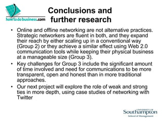 Conclusions and  further research Online and offline networking are not alternative practices. Strategic networkers are fluent in both, and they expand their reach by either scaling up in a conventional way (Group 2) or they achieve a similar effect using Web 2.0 communication tools while keeping their physical business at a manageable size (Group 3).  Key challenges for Group 3 include the significant amount of time involved and need for communications to be more transparent, open and honest than in more traditional approaches. Our next project will explore the role of weak and strong ties in more depth, using case studies of networking with Twitter 