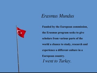 I went to Turkey. Erasmus Mundus Funded by the European commission, the Erasmus program seeks to give scholars from various parts of the world a chance to study, research and experience a different culture in a European country.   