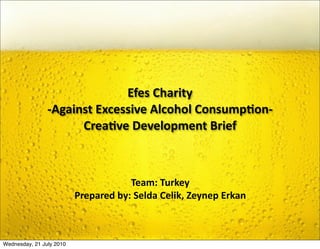 Efes Charity 
                ‐Against Excessive Alcohol Consump9on‐ 
                      Crea9ve Development Brief



                                      Team: Turkey
                          Prepared by: Selda Celik, Zeynep Erkan



Wednesday, 21 July 2010
 