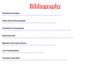 Bibliography CIA World Fact Book https://www.cia.gov/library/publications/the-world-factbook/geos/tu.html   Online School Encyclopedia http://school.eb.com/comptons/article-9277465?query=Turkey&ct   The Nations Encyclopedia http://www.nationsencyclopedia.com/Asia-and-oceanic/Turkey-AGRICULTURE.html   Kwint Essential http://www.kwintessential.co.uk/resources/global-etiquette/turkey-country-profile.html   Migration Information Sourse http://www.migrationinformation.org/profiles/display.cfm?id=176   Live Traveling Buds http://www.livetravelhelp.com/info/urkey/shopping/   Traveling Taste Buds http://travelingtastebuds.blogspot.com/2009/08/what-to-turkish-people-eat.html   