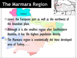 The Marmara Region 

o covers the European part as well as the northwest of
  the Anatolian plain.
o Although it is the smallest region after Southeastern
  Anatolia, it has the highest population density.
o The Marmara region is economically the most developed
  area of Turkey.
 