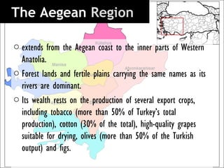 The Aegean Region 

o extends from the Aegean coast to the inner parts of Western
  Anatolia.
o Forest lands and fertile plains carrying the same names as its
  rivers are dominant.
o Its wealth rests on the production of several export crops,
  including tobacco (more than 50% of Turkey’s total
  production), cotton (30% of the total), high-quality grapes
  suitable for drying, olives (more than 50% of the Turkish
  output) and figs.
 