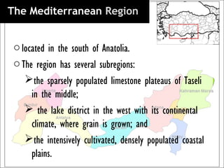 The Mediterranean Region 


 o located in the south of Anatolia.
 o The region has several subregions:
    the sparsely populated limestone plateaus of Taseli
      in the middle;
     the lake district in the west with its continental
      climate, where grain is grown; and
    the intensively cultivated, densely populated coastal
      plains.
 